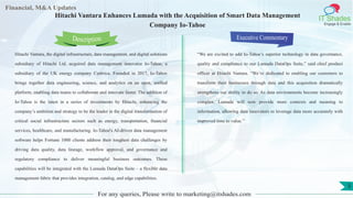 Lorem
ipsum
dolor sit
amet,
consec-
tetuer
Financial, M&A Updates
IT Shades
Engage & Enable
Hitachi Vantara Enhances Lumada with the Acquisition of Smart Data Management
Company Io-Tahoe
Hitachi Vantara, the digital infrastructure, data management, and digital solutions
subsidiary of Hitachi Ltd. acquired data management innovator Io-Tahoe, a
subsidiary of the UK energy company Centrica. Founded in 2017, Io-Tahoe
brings together data engineering, science, and analytics on an open, unified
platform, enabling data teams to collaborate and innovate faster. The addition of
Io-Tahoe is the latest in a series of investments by Hitachi, enhancing the
company’s ambition and strategy to be the leader in the digital transformation of
critical social infrastructure sectors such as energy, transportation, financial
services, healthcare, and manufacturing. Io-Tahoe's AI-driven data management
software helps Fortune 1000 clients address their toughest data challenges by
driving data quality, data lineage, workflow approval, and governance and
regulatory compliance to deliver meaningful business outcomes. These
capabilities will be integrated with the Lumada DataOps Suite – a flexible data
management fabric that provides integration, catalog, and edge capabilities.
Executive Commentary
“We are excited to add Io-Tahoe’s superior technology in data governance,
quality and compliance to our Lumada DataOps Suite,” said chief product
officer at Hitachi Vantara. “We’re dedicated to enabling our customers to
transform their businesses through data and this acquisition dramatically
strengthens our ability to do so. As data environments become increasingly
complex, Lumada will now provide more contexts and meaning to
information, allowing data innovators to leverage data more accurately with
improved time to value.”
For any queries, Please write to marketing@itshades.com
Description
5
 
