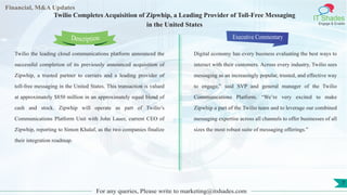 Lorem
ipsum
dolor sit
amet,
consec-
tetuer
Financial, M&A Updates
IT Shades
Engage & Enable
Twilio Completes Acquisition of Zipwhip, a Leading Provider of Toll-Free Messaging
in the United States
Twilio the leading cloud communications platform announced the
successful completion of its previously announced acquisition of
Zipwhip, a trusted partner to carriers and a leading provider of
toll-free messaging in the United States. This transaction is valued
at approximately $850 million in an approximately equal blend of
cash and stock. Zipwhip will operate as part of Twilio’s
Communications Platform Unit with John Lauer, current CEO of
Zipwhip, reporting to Simon Khalaf, as the two companies finalize
their integration roadmap.
Executive Commentary
Digital economy has every business evaluating the best ways to
interact with their customers. Across every industry, Twilio sees
messaging as an increasingly popular, trusted, and effective way
to engage,” said SVP and general manager of the Twilio
Communications Platform. “We’re very excited to make
Zipwhip a part of the Twilio team and to leverage our combined
messaging expertise across all channels to offer businesses of all
sizes the most robust suite of messaging offerings.”
For any queries, Please write to marketing@itshades.com
Description
7
 