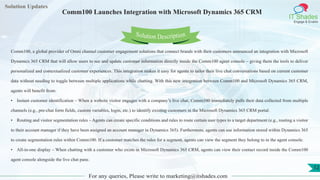 Lorem
ipsum dolor sit
amet, consectetuer
adipiscing elit, sed diam
nonummy
nib
Solution Updates
IT Shades
Engage & Enable
Comm100 Launches Integration with Microsoft Dynamics 365 CRM
For any queries, Please write to marketing@itshades.com
12
Solution Description
Comm100, a global provider of Omni channel customer engagement solutions that connect brands with their customers announced an integration with Microsoft
Dynamics 365 CRM that will allow users to see and update customer information directly inside the Comm100 agent console – giving them the tools to deliver
personalized and contextualized customer experiences. This integration makes it easy for agents to tailor their live chat conversations based on current customer
data without needing to toggle between multiple applications while chatting. With this new integration between Comm100 and Microsoft Dynamics 365 CRM,
agents will benefit from:
• Instant customer identification – When a website visitor engages with a company’s live chat, Comm100 immediately pulls their data collected from multiple
channels (e.g., pre-chat form fields, custom variables, login, etc.) to identify existing customers in the Microsoft Dynamics 365 CRM portal.
• Routing and visitor segmentation rules – Agents can create specific conditions and rules to route certain user types to a target department (e.g., routing a visitor
to their account manager if they have been assigned an account manager in Dynamics 365). Furthermore, agents can use information stored within Dynamics 365
to create segmentation rules within Comm100. If a customer matches the rules for a segment, agents can view the segment they belong to in the agent console.
• All-in-one display – When chatting with a customer who exists in Microsoft Dynamics 365 CRM, agents can view their contact record inside the Comm100
agent console alongside the live chat pane.
 