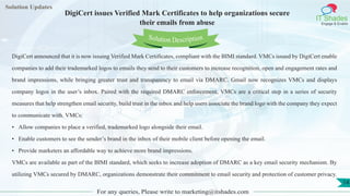 Lorem
ipsum dolor sit
amet, consectetuer
adipiscing elit, sed diam
nonummy
nib
Solution Updates
IT Shades
Engage & Enable
DigiCert issues Verified Mark Certificates to help organizations secure
their emails from abuse
For any queries, Please write to marketing@itshades.com
14
Solution Description
DigiCert announced that it is now issuing Verified Mark Certificates, compliant with the BIMI standard. VMCs issued by DigiCert enable
companies to add their trademarked logos to emails they send to their customers to increase recognition, open and engagement rates and
brand impressions, while bringing greater trust and transparency to email via DMARC. Gmail now recognizes VMCs and displays
company logos in the user’s inbox. Paired with the required DMARC enforcement, VMCs are a critical step in a series of security
measures that help strengthen email security, build trust in the inbox and help users associate the brand logo with the company they expect
to communicate with. VMCs:
• Allow companies to place a verified, trademarked logo alongside their email.
• Enable customers to see the sender’s brand in the inbox of their mobile client before opening the email.
• Provide marketers an affordable way to achieve more brand impressions.
VMCs are available as part of the BIMI standard, which seeks to increase adoption of DMARC as a key email security mechanism. By
utilizing VMCs secured by DMARC, organizations demonstrate their commitment to email security and protection of customer privacy.
 