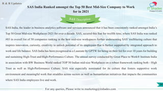 R & R Updates
IT Shades
Engage & Enable
SAS India Ranked amongst the Top 50 Best Mid-Size Company to Work
for in 2021
For any queries, Please write to marketing@itshades.com
34
SAS India, the leader in business analytics software and services announced that it has been consistently ranked amongst India’s
Top 50 Great Mid-size Workplaces-2021 for over a decade. SAS, secured this feat for twelfth time, where SAS India was ranked
#03 in overall list of 50 companies ranking in the best mid-size workspaces further underscoring SAS’ trailblazing culture that
inspires innovation, curiosity, creativity to unlock potential of its employees that is further supported by integrated approach to
work and life balance. SAS India has been recognized as a Laureate by GPTW for being on their list for over 10 years for building
and sustaining High-Trust and High-Performance Culture. The annual survey conducted by Great Place to Work® Institute India
in association with BW Business World ranked TOP 50 Indian mid-size Workplaces on a robust framework ranking both - High
Trust as well as High-Performance Culture. SAS was especially nominated for its culture that fosters supportive work
environment and meaningful work that straddles across sectors as well as humanitarian initiatives that impacts the communities
where SAS India employees live and work.
R&R Description
 