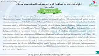 Partner Ecosystem Updates
IT Shades
Engage & Enable
Ghana International Bank partners with Backbase to accelerate digital
innovation
For any queries, Please write to marketing@itshades.com
47
Ghana International Bank a UK-headquartered pan-African bank announces that it has partnered with Engagement Banking technology provider Backbase.
The partnership will underpin the bank’s digital transformation, accelerate innovation and, by allowing GHIB to create tailor-made solutions, provide an
enhanced, seamless experience for the bank’s customers. With modern, cloud-native architecture that can support banks of any size, Backbase will act as the
core strategic partner for GHIB’s digital transformation. The partnership will see GHIB adopt Backbase’s Engagement Banking platform to orchestrate
customer engagement across the bank’s full range of channels. Via the platform, GHIB is set to leverage Backbase’s Digital Banking capabilities to provide
highly personalized banking experiences and frictionless self-service for its customers, as well as its Digital Sales capabilities, which will modernize the
entire experience of both new and existing customers. GHIB’s adoption of Backbase’s Digital Banking and Digital Sales capabilities, which will allow GHIB
to grow its corporate client base, with a focus on payments, transactions, and employee empowerment and support, will be closely followed by a second
transformation phase, which will include extending the Backbase-enabled enhanced offering to GHIB’s retail customers. Bring Global is the trusted
implementation partner that will deliver the Backbase capabilities as part of the digital transformation of GHIB. By leveraging Backbase’s engagement
platform and out-of-the-box accelerators across multiple business lines, GHIB’s innovation initiatives will also be supported, decreasing the bank’s time to
go to market with new digital solutions.
Description
 