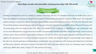 Partner Ecosystem Updates
IT Shades
Engage & Enable
Intershop extends and intensifies cloud partnership with Microsoft
For any queries, Please write to marketing@itshades.com
49
Intershop Communications AG has extended its strategic partnership with the US Corporation Microsoft for another three years at
improved conditions to accelerate the digital transformation of manufacturing and wholesale companies (B2B sector). The cooperation
enables customers to seamlessly integrate Intershop's highly scalable omnichannel commerce platform with the flexible Microsoft Azure
Cloud and the solutions integrated therein, such as the innovative enterprise resource planning (ERP) software Microsoft Dynamics 365.
The partnership, which has already existed since 2016, was extended ahead of schedule, as Intershop now uses considerably more
services from Microsoft due to its growth in recent months. The partnership with Microsoft offers, among other things, access to security
software, state-of-the-art solutions using artificial intelligence (AI) and also allows, for example, integration with Microsoft Teams. In
addition, the agreement serves to increase Intershop's international visibility and accelerate the go-to-market through mutual support of
the sales units and joint generation and processing of customer leads. Since the beginning of the strategic partnership between Intershop
and Microsoft, numerous well-known customers have placed their trust in the joint solutions of the two technology leaders, including
AtlasCopco, BMW, Brita, Miele, Trumpf, TÜV Süd, and the Zeiss Group.
Description
 