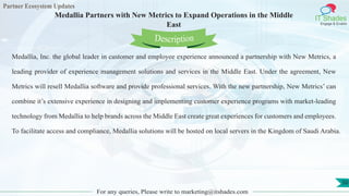 Partner Ecosystem Updates
IT Shades
Engage & Enable
Medallia Partners with New Metrics to Expand Operations in the Middle
East
For any queries, Please write to marketing@itshades.com
50
Medallia, Inc. the global leader in customer and employee experience announced a partnership with New Metrics, a
leading provider of experience management solutions and services in the Middle East. Under the agreement, New
Metrics will resell Medallia software and provide professional services. With the new partnership, New Metrics’ can
combine it’s extensive experience in designing and implementing customer experience programs with market-leading
technology from Medallia to help brands across the Middle East create great experiences for customers and employees.
To facilitate access and compliance, Medallia solutions will be hosted on local servers in the Kingdom of Saudi Arabia.
Description
 