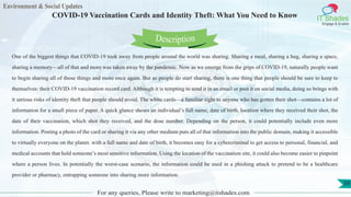 Environment & Social Updates
IT Shades
Engage & Enable
COVID-19 Vaccination Cards and Identity Theft: What You Need to Know
For any queries, Please write to marketing@itshades.com
59
One of the biggest things that COVID-19 took away from people around the world was sharing. Sharing a meal, sharing a hug, sharing a space,
sharing a memory—all of that and more was taken away by the pandemic. Now as we emerge from the grips of COVID-19, naturally people want
to begin sharing all of those things and more once again. But as people do start sharing, there is one thing that people should be sure to keep to
themselves: their COVID-19 vaccination record card. Although it is tempting to send it in an email or post it on social media, doing so brings with
it serious risks of identity theft that people should avoid. The white cards—a familiar sight to anyone who has gotten their shot—contains a lot of
information for a small piece of paper. A quick glance shows an individual’s full name, date of birth, location where they received their shot, the
date of their vaccination, which shot they received, and the dose number. Depending on the person, it could potentially include even more
information. Posting a photo of the card or sharing it via any other medium puts all of that information into the public domain, making it accessible
to virtually everyone on the planet. with a full name and date of birth, it becomes easy for a cybercriminal to get access to personal, financial, and
medical accounts that hold someone’s most sensitive information. Using the location of the vaccination site, it could also become easier to pinpoint
where a person lives. In potentially the worst-case scenario, the information could be used in a phishing attack to pretend to be a healthcare
provider or pharmacy, entrapping someone into sharing more information.
Description
 