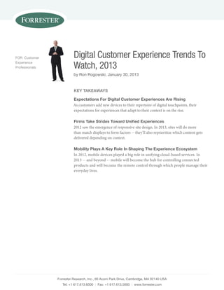 Forrester research, inc., 60 acorn park drive, Cambridge, ma 02140 usa
tel: +1 617.613.6000 | Fax: +1 617.613.5000 | www.forrester.com
Digital Customer Experience Trends To
Watch, 2013
by ron rogowski, January 30, 2013
For: Customer
experience
professionals
Key TaKeaWays
expectations For digital Customer experiences are Rising
As customers add new devices to their repertoire of digital touchpoints, their
expectations for experiences that adapt to their context is on the rise.
Firms Take strides Toward Unified experiences
2012 saw the emergence of responsive site design. In 2013, sites will do more
than match displays to form factors -- they’ll also reprioritize which content gets
delivered depending on context.
Mobility plays a Key Role in shaping The experience ecosystem
In 2012, mobile devices played a big role in unifying cloud-based services. In
2013 -- and beyond -- mobile will become the hub for controlling connected
products and will become the remote control through which people manage their
everyday lives.
 