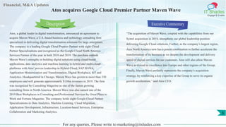 Financial, M&A Updates
IT Shades
Engage & Enable
Atos acquires Google Cloud Premier Partner Maven Wave
Atos, a global leader in digital transformation, announced an agreement to
acquire Maven Wave, a U.S.-based business and technology consulting firm
specialized in delivering digital transformation solutions for large enterprises.
The company is a leading Google Cloud Premier Partner with eight Cloud
Partner Specializations and recognized as the Google Cloud North America
Services Partner of the year in both 2018 and 2019. The purchase embeds
Maven Wave’s strengths in building digital solutions using cloud-based
applications, data analytics and machine learning in hybrid and multi-cloud
platforms with Atos’ proven leadership in Hybrid Cloud, SAP HANA,
Application Modernization and Transformation, Digital Workplace, IoT and
Analytics. Headquartered in Chicago, Maven Wave has grown to more than 330
employees and will generate approximately $130m revenues in 2019. The firm
was recognized by Consulting Magazine as one of the fastest growing
consulting firms in North America. Maven Wave was also named one of the
2019 Best Workplaces in Consulting and Professional Services by Great Place to
Work and Fortune Magazine. The company holds eight Google Cloud Partner
Specializations in Data Analytics, Machine Learning, Cloud Migration,
Application Development, Infrastructure, Location-based Services, Enterprise
Collaboration and Marketing Analytics.
Executive Commentary
“The acquisition of Maven Wave, coupled with the capabilities from our
Syntel acquisition in 2018, strengthens our global leadership position
delivering Google Cloud solutions. Further, as the company’s largest region,
Atos North America now has a potent combination to further accelerate the
transformation of its business as we deepen the development and delivery
speed of digital services for our customers. Atos will also allow Maven
Wave to extend its excellence into Europe and other regions of the Group.
Finally, Maven Wave perfectly represents the company’s acquisition
strategy, by reinforcing a key expertise of the Group to serve its organic
growth acceleration,” said Atos CEO.
For any queries, Please write to marketing@itshades.com
Description
5
 