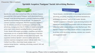 Financial, M&A Updates
IT Shades
Engage & Enable
Sprinklr Acquires Nanigans’ Social Advertising Business
Sprinklr, the world’s first Unified Front Office for Modern Channels,
announced that it has acquired Nanigans’ social advertising business.
Nanigans’ social advertising business is a perfect complement to what
Sprinklr has been building for the past decade – one platform for
customer experience management. With this transaction, Sprinklr is
now the definitive powerhouse in performance and brand social
advertising, managing more than $1.5 billion of annualized ad spend
across major social channels including Facebook, Instagram and
Twitter. Brands with complex governance, compliance and analytics
requirements can rely on Sprinklr Modern Advertising to help them
reduce risk, cut costs, and quickly increase return on ad spend. This
acquisition reinforces Sprinklr’s mission to define and lead the
customer experience management industry with the world’s first
Unified Front Office, which helps brands manage every
customer-facing function – marketing, advertising, research, care, and
social engagement.
Executive Commentary
“Social channels, with their ability to micro-target and personalize
advertising, are quickly emerging as the preferred destination for
performance advertisers,” said CEO & Founder, Sprinklr.
“Sprinklr’s acquisition of Nangians’ social advertising business will
enhance our Modern Advertising product while also helping brands
reduce the number of point solutions in their MarTech stack. With
Sprinklr’s Unified Front Office, brands will have a single platform
for all their social advertising, marketing, customer care, research,
and engagement needs.”
For any queries, Please write to marketing@itshades.com
Description
7
 