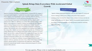 Financial, M&A Updates
IT Shades
Engage & Enable
Splunk Brings Data Everywhere With Accelerated Global
Growth
Splunk Inc., provider of the Data-to-Everything Platform, announced that the company is
expanding its global footprint to 11 global innovation hubs in locations spanning Canada,
Poland, Singapore, the United Kingdom and the United States. Driven by Splunk’s
accelerated growth across IT, Security and business operations, along with the
ever-growing surge of organizations transforming data into doing, Splunk’s global
expansions have added over 1,000 jobs to its existing 5,000 worldwide employee count.
Splunk’s recent acquisitions of SignalFX, Omnition and Streamlio also lend to Splunk’s
expansion strategy, bringing increased talent and innovation to Splunk. Splunk is
experiencing continued growth in both its San Francisco headquarters and San Jose
campuses. Both innovation hubs will be expanding into new buildings directly adjacent to
the existing offices. Splunk’s San Francisco office is moving back into 250 Brannan Street,
totaling 100,850 square feet of additional space to grow Splunk’s talent pool in all sectors.
Splunk’s San Jose office is adding 700 Santana Row, creating 301,019 square feet of new
space for Splunk’s urban campus to grow in the community. Splunk is committed to
growing its international workforce and is also constantly investing in its current
employees as well. Splunk has a multitude of programs targeted toward increasing
employees’ skill-sets, experiences and careers. Some of these include formal mentorship
programs, informal channels of communication and collaboration, affinity groups,
educational training through LinkedIn Learning, reimbursement programs for external
education efforts and more.
Executive Commentary
“Splunk is helping organizations around the world solve their toughest IT, security and
business challenges with the power of data. As the growth of data continues to
accelerate, so does the demand for Splunkers who can help our customers turn data into
doing,” said President and CEO, Splunk. “Splunk’s focused global expansion speaks to
the company’s continued momentum, as we help customers around the world bring
Data-to-Everything.”
For any queries, Please write to marketing@itshades.com
Description
9
 