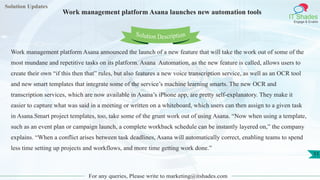 Solution Updates
IT Shades
Engage & Enable
Work management platform Asana launches new automation tools
For any queries, Please write to marketing@itshades.com
11
Solution Description
Work management platform Asana announced the launch of a new feature that will take the work out of some of the
most mundane and repetitive tasks on its platform. Asana Automation, as the new feature is called, allows users to
create their own “if this then that” rules, but also features a new voice transcription service, as well as an OCR tool
and new smart templates that integrate some of the service’s machine learning smarts. The new OCR and
transcription services, which are now available in Asana’s iPhone app, are pretty self-explanatory. They make it
easier to capture what was said in a meeting or written on a whiteboard, which users can then assign to a given task
in Asana.Smart project templates, too, take some of the grunt work out of using Asana. “Now when using a template,
such as an event plan or campaign launch, a complete workback schedule can be instantly layered on,” the company
explains. “When a conflict arises between task deadlines, Asana will automatically correct, enabling teams to spend
less time setting up projects and workflows, and more time getting work done.”
 