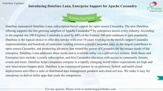 Solution Updates
IT Shades
Engage & Enable
Introducing DataStax Luna, Enterprise Support for Apache Cassandra
For any queries, Please write to marketing@itshades.com
13
Solution Description
DataStax announced DataStax Luna, subscription-based support for open source Cassandra. The new DataStax
offering supports the fast growing adoption of Apache Cassandra™ by enterprises across every industry. According
to the popular site DB-Engines, Cassandra is used by 40% of the Fortune 100 and continues to gain popularity.
DataStax is the logical choice to offer this service with over 10 years working on the world's largest Cassandra
implementations and hundreds of customers running mission-critical Cassandra apps, as the largest contributor to
open source Cassandra, and pioneering advances that extend the power of Cassandra for the unique needs of the
enterprise. DataStax Luna addresses these needs and is available today via a self-service website. Both Basic and
Enterprise tiers include: a yearly subscription, and free Cassandra education with access to community forums,
events and more. DataStax helps companies compete in a rapidly changing world where expectations are high and
new innovations happen daily. DataStax is an experienced partner in on-premises, hybrid, and multi-cloud
deployments and offers a suite of distributed data management products and cloud services. We make it easy for
enterprises to deliver killer apps that crush the competition.
 