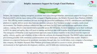Solution Updates
IT Shades
Engage & Enable
Delphix Announces Support for Google Cloud Platform
For any queries, Please write to marketing@itshades.com
14
Solution Description
Delphix, the company helping enterprises accelerate innovation through DataOps, announced support for Google Cloud
Platform (GCP) with the latest release of the company’s flagship product, the Delphix Dynamic Data Platform (DDDP)
v.6.0. This offering means customers can now leverage the powerful combination of GCP’s infrastructure and Delphix’s
platform to rapidly deliver secure data from any database and grow their business in today's complex, multi-cloud
environment. The Delphix platform reduces test data wait times for GCP users and accelerates application release
cadence, making effective data transformation possible across the enterprise. As more enterprises move their workloads
to GCP, for speed and agility, they will need to manage and deliver data with a similar level of speed and automation.
The emergence of DataOps as an organizational approach comes in direct response to the critical need for improved
agility, velocity, quality, and reliability of data within the software development lifecycle. The DDDP makes rapid data
provisioning possible with continuous synchronization across landscapes, no matter where data resides. Delphix’s
mission is to empower businesses to accelerate innovation through data. In a world where every company is becoming a
data company, the Delphix Dynamic Data Platform gives teams self-service access to secure, personal data
environments to fuel application development, analytics, and AI while also minimizing data risk.
 