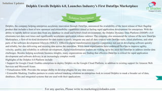 Solution Updates
IT Shades
Engage & Enable
Delphix Unveils Delphix 6.0, Launches Industry’s First DataOps Marketplace
For any queries, Please write to marketing@itshades.com
15
Solution Description
Delphix, the company helping enterprises accelerate innovation through DataOps, announced the availability of the latest release of their flagship
product that includes a host of new openness and extensibility capabilities aimed at fueling rapid application development for enterprises. With the
ability to rapidly deliver secure data from any database in cloud and hybrid cloud environments, the Delphix Dynamic Data Platform (DDDP) v.6.0
eliminates test data wait times and significantly accelerates application release cadence. The company also announced the release of the new DataOps
Marketplace, a first-of-its-kind destination for data teams to easily integrate any and all data sources with DevOps tools, cloud platforms, and other
parts of the software development lifecycle (SDLC). Effective digital transformation requires competency not just in developing software quickly
and reliably, but also delivering and securing data across the enterprise. While most organizations have embraced DevOps to improve agility,
velocity, quality, and reliability in software development, digital transformation leaders are waking up to the need for DataOps to address similar data
challenges. Besides helping accelerate business insights, many organizations are finding that effective DataOps is critical for rapid application
development and software delivery in an increasingly complex world.
Highlights of the Delphix 6.0 Platform include:
• Support for Google Cloud: Enables enterprises to deploy Delphix on the Google Cloud Platform, in addition to existing support for Amazon Web
Services and Microsoft Azure.
• Virtualization SDK: Provides the unique ability to develop plugins for any data source.
• Extensible Masking: Enables partners to create tailored masking solutions as enterprises look to extend Delphix to mask a broader set of data,
databases, files and integrated systems that are used with their applications.
 