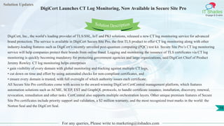 Solution Updates
IT Shades
Engage & Enable
DigiCert Launches CT Log Monitoring, Now Available in Secure Site Pro
For any queries, Please write to marketing@itshades.com
16
Solution Description
DigiCert, Inc., the world’s leading provider of TLS/SSL, IoT and PKI solutions, released a new CT log monitoring service for advanced
brand protection. The service is available in DigiCert Secure Site Pro, the first TLS product to offer CT log monitoring along with other
industry-leading features such as DigiCert’s recently unveiled post-quantum computing (PQC) test kit. Secure Site Pro’s CT log monitoring
service will help companies protect their brands from online fraud. Logging and monitoring the issuance of TLS certificates via CT log
monitoring is quickly becoming mandatory for protecting government agencies and large organizations, said DigiCert Chief of Product
Jeremy Rowley. CT log monitoring helps enterprises
• gain visibility of every domain with global monitoring and tracking against multiple CT logs,
• cut down on time and effort by using automated checks for non-compliant certificates, and
• ensure every domain is trusted, with full oversight of which authority issues each certificate.
All Secure Site Pro certificates come with access to the award-winning DigiCert CertCentral management platform, which features
automation solutions such as ACME, SCEP, EST and GraphQL protocols, to handle certificate issuance, installation, discovery, renewal,
revocation, remediation and other tasks. CertCentral also supports multiple orchestration layers. Other unique premium features of Secure
Site Pro certificates include priority support and validation, a $2 million warranty, and the most recognized trust marks in the world: the
Norton Seal and the DigiCert Seal.
 