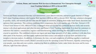 Solution Updates
IT Shades
Engage & Enable
Verizon, Domo, and Amazon Web Services to Demonstrate New Enterprise-Strength
Asset Tracking Solution at AWS re:Invent 2019
For any queries, Please write to marketing@itshades.com
17
Solution Description
Verizon and Domo announced that they will demonstrate a new data-to-outcome, enterprise-grade Internet of Things
(IoT) Asset Tracking solution with Amazon Web Services (AWS) at AWS re:Invent 2019. This new solution is designed
to quickly, easily, and securely put IoT data into the hands of customers, helping them make more timely decisions and
optimize their operations. This solution combines three components that work together out of the box: Verizon’s LTE
Critical Asset Sensor (CAS); AWS IoT Core, a managed cloud service that lets connected devices easily and securely
interact with cloud applications and other devices; and Domo’s Asset Tracking Application. It is ideal for customers in
industries like utilities, construction, logistics and manufacturing, where knowing the state and location of assets is
crucial to operations. The combined solution can ingest and store large amounts of IoT data, combine it with data from
other parts of the business, and then apply sophisticated data science and analysis to set up alerts and deliver key
insights to decision makers. In addition, it eliminates the time, cost and complexity of cobbling together a traditional
asset tracking solution from scratch. Domo’s mission is to be the operating system for business, digitally connecting all
your people, your data and your systems, empowering them to collaborate better, make better decisions and be more
efficient, right from their phones.
 
