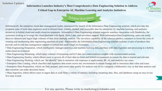 Solution Updates
IT Shades
Engage & Enable
Informatica Launches Industry’s Most Comprehensive Data Engineering Solution to Address
Critical Gap in Enterprise AI, Machine Learning and Analytics Initiatives
For any queries, Please write to marketing@itshades.com
18
Solution Description
Informatica®, the enterprise cloud data management leader, announced the launch of the Informatica Data Engineering solution, which provides the
complete suite of tools data engineers need to deliver clean, reliable, trusted, and accessible data for enterprise AI, machine learning, and analytics
initiatives in hybrid cloud and multi-cloud environments. Informatica’s Data Engineering solution supports seamless integration with Databricks, for
customers looking to leverage the cloud platform with Spark, Delta Lake, and serverless support. With Informatica Data Engineering, users can easily
discover datasets and ingest high volumes of data from multiple sources. The serverless capability of the solution enables customers to lower the costs of
creating and maintaining data engineering pipelines at scale. Additionally, the Informatica Data Engineering solution includes a suite of products that
provide end-to-end data management support in hybrid and multi-cloud environments.
• Data Engineering Integration, which intelligently manages analytics and machine learning data pipelines with data ingestion and processing in a hybrid,
multi-cloud environment.
• Data Engineering Streaming, which turns volumes of streaming and IoT data into contextualized insights with recommended actions.
• Data Engineering Quality, which allows users to govern all of their data in cloud and hybrid environments to ensure the data is trusted and relevant.
• Data Engineering Masking, which can “de-identify” data to minimize risk exposure in applications, BI, AI, and analytics use cases.
• Enterprise Data Catalog, which classifies and organizes data assets across any environment to ensure lineage and to maximize data value and reuse.
• Enterprise Data Preparation, which can find, prepare, and ensure data quality for analysis and AI in a uniquely collaborative way so that data analysts and
data scientists can make decisions faster.
• Mass Ingestion, which allows users to ingest data at scale from a variety of sources, including streaming data, files, and databases using an easy-to-use
five-step wizard.
 