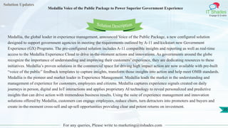 Solution Updates
IT Shades
Engage & Enable
Medallia Voice of the Public Package to Power Superior Government Experience
For any queries, Please write to marketing@itshades.com
20
Solution Description
Medallia, the global leader in experience management, announced Voice of the Public Package, a new configured solution
designed to support government agencies in meeting the requirements outlined by A-11 and kickstart new Government
Experience (GX) Programs. The pre-configured solution includes A-11 compatible insights and reporting as well as real-time
access to the Medallia Experience Cloud to drive in-the-moment actions and innovations. As governments around the globe
recognize the importance of understanding and improving their customers’ experience, they are dedicating resources to these
initiatives. Medallia’s proven solutions in the commercial space for driving high impact action are now available with pre-built
“voice of the public” feedback templates to capture insights, transform those insights into action and help meet OMB standards.
Medallia is the pioneer and market leader in Experience Management. Medallia leads the market in the understanding and
management of experience for customers, employees and citizens. Medallia captures experience signals created on daily
journeys in person, digital and IoT interactions and applies proprietary AI technology to reveal personalized and predictive
insights that can drive action with tremendous business results. Using the suite of experience management and innovation
solutions offered by Medallia, customers can engage employees, reduce churn, turn detractors into promoters and buyers and
create in-the-moment cross-sell and up-sell opportunities providing clear and potent returns on investment.
 