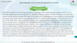 Solution Updates
IT Shades
Engage & Enable
Opera brings Opera GX, the world’s first gaming browser to macOS
For any queries, Please write to marketing@itshades.com
22
Solution Description
Opera GX is now ready to run on your Mac. According to a representative study conducted by Opera on gamers in the US, 14% of
people play computer games on their macOS devices, while 82% use Windows machines. Although not dominant on the market, Mac
remains a relevant gaming environment. The macOS version of the world’s first gaming browser is now available for download in early
access mode. 49% of people experience some technical issues: 30% are troubled by network problems, 26% by RAM issues and 14%
run into CPU trouble. Both on Mac and Windows, Opera GX offers a unique set of features that provides solutions to these problems.
The set of browser limiters, which includes a Network Bandwidth Limiter, as well as CPU and RAM Limiters, prevents the browser
from becoming resource-hungry. What this means in practice is that everyone’s machines are left with more resources for running
games. According to Opera’s research, American gamers spend an average of 1-2 hours a day playing games. Gamers below 24 years
of age, however, spend more than 2 hours a day playing games. Men tend to play longer than women: 41% of male respondents and
36% of female respondents respectively spend two hours a day gaming. Women and men also vary in the type of games they prefer:
The majority of men prefer first person shooters, followed by role playing games and simulation sports games, while women’s favorite
games are role-playing games, followed by first person shooters and simulation sports games. Men in general also seem to play a wider
variety of games while women enjoy playing puzzle games like Candy Crush and memory games on their mobile phones.
 