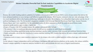 Solution Updates
IT Shades
Engage & Enable
Sisense Unleashes Powerful End-To-End Analytics Capabilities to Accelerate Digital
Transformation
For any queries, Please write to marketing@itshades.com
24
Solution Description
Sisense, the world’s leading analytics platform for builders, announced at AWS re:Invent 2019 a series of innovations that deliver the
most advanced analytics to users during a real inflection point in the industry. With Sisense, customers may now take advantage of the
two most significant shifts in the business technology landscape in decades: the evolution of an unbundled cloud market and the rise of
artificial intelligence (AI). The first product integration milestone with Periscope Data (In-Warehouse Data Prep), Sisense Forecast,
Sisense Quest, and 3 new capabilities for the embedded market all allow customers to build the most advanced future-ready,
enterprise-grade analytic apps in today’s digital era.
All part of Sisense’s Q4 2019 product release, the updates announced today include:
• The industry’s first in-warehouse data prep module for self-service analytics in multi-cloud environments.
• Advanced forecasting capabilities using machine-learning to predict future outcomes from seasonal and nonlinear historical data.
• Highly actionable, out-of-the-box statistical or custom machine learning (ML) models that deliver all users a deeper understanding of
their data; and
• Numerous tools to create a more seamless experience for developers who wish to embed analytics within a host app, with minimal
code.
As the industry’s largest independent end-to-end business intelligence (BI) and analytics platform on the market, this release solidifies
Sisense’s unique capability to empower analytics builders to drive and accelerate the next wave of digital transformation.
 