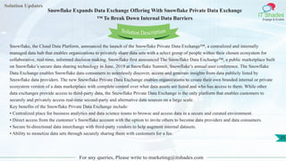 Solution Updates
IT Shades
Engage & Enable
Snowflake Expands Data Exchange Offering With Snowflake Private Data Exchange
™ To Break Down Internal Data Barriers
For any queries, Please write to marketing@itshades.com
25
Solution Description
Snowflake, the Cloud Data Platform, announced the launch of the Snowflake Private Data Exchange™, a centralized and internally
managed data hub that enables organizations to privately share data sets with a select group of people within their chosen ecosystem for
collaborative, real-time, informed decision making. Snowflake first announced The Snowflake Data Exchange™, a public marketplace built
on Snowflake’s secure data sharing technology in June, 2019 at Snowflake Summit, Snowflake’s annual user conference. The Snowflake
Data Exchange enables Snowflake data consumers to seamlessly discover, access and generate insights from data publicly listed by
Snowflake data providers. The new Snowflake Private Data Exchange enables organizations to create their own branded internal or private
ecosystem version of a data marketplace with complete control over what data assets are listed and who has access to them. While other
data exchanges provide access to third-party data, the Snowflake Private Data Exchange is the only platform that enables customers to
securely and privately access real-time second-party and alternative data sources on a large scale.
Key benefits of the Snowflake Private Data Exchange include:
• Centralized place for business analytics and data science teams to browse and access data in a secure and curated environment.
• Direct access from the customer’s Snowflake account with the option to invite others to become data providers and data consumers.
• Secure bi-directional data interchange with third-party vendors to help augment internal datasets.
• Ability to monetize data sets through securely sharing them with customers for a fee.
 