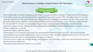 Solution Updates
IT Shades
Engage & Enable
Talend Announces Availability of Talend Cloud in AWS Marketplace
For any queries, Please write to marketing@itshades.com
26
Solution Description
Talend a global leader in cloud data integration and data integrity, announced immediate availability of Talend Cloud In AWS Marketplace.
Talend Cloud is an easy-to-use data integration platform optimized for Amazon Web Services (AWS) with simple connectivity using 900+
components and connectors with multi-cloud and hybrid support for maximum flexibility. It is designed to provide a single platform with
data quality and governance capabilities to enforce rules and create consistent information using a suite of collaborative applications built
for everyone from ETL developers to business analysts. As more data is ingested and analyzed in the cloud, Talend Cloud helps
organizations segment customers, operationalize data science algorithms, and integrate historical and streaming data to respond in real-time
to business opportunities and threats.
Talend Cloud supports capabilities such as:
• Broad connectivity for on-premises, cloud, hybrid, and multi-cloud environments and support for over 70+ AWS services including
Amazon Redshift, Amazon Simple Storage Service (Amazon S3), Amazon EMR, and Amazon Relational Database Service (Amazon RDS)
• Built-in pervasive data quality to ensure trusted data and regulatory compliance
• Governed self-service apps, such as Pipeline Designer, Data Preparation, Data Stewardship, to democratize data and facilitate transition to
cloud for data-driven organizations
• Predictable pricing (user-based) with pay-as-you-go options
 