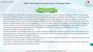 Solution Updates
IT Shades
Engage & Enable
TIBCO Adds Support for Apache Pulsar to Messaging Solution
For any queries, Please write to marketing@itshades.com
27
Solution Description
TIBCO Software Inc., a global leader in integration, API management, and analytics, announced its plans to add Apache Pulsar as a fully supported
component in TIBCO® Messaging. Continuing its commitment to open source technologies, this addition will ensure that users of the highly popular
Apache pub-sub messaging system can now leverage TIBCO Messaging to create a single, fully integrated application integration infrastructure,
giving developers the freedom to choose the right messaging tool for the job at hand. With the addition of Apache Pulsar, TIBCO puts a stake in the
ground as the only messaging vendor to offer a comprehensive, versatile, best-of-breed approach to open source and both commercial messaging and
streaming solutions. Customers will now benefit from seamless connectivity from a data distribution solution that provides the broadest support of
streaming and messaging infrastructure, allowing for flexible solutions for streaming, event processing, data analytics, and AI/ML.
Key benefits of Apache Pulsar include the following:
• Seamless Deployment – Apache Pulsar enables easy–to–deploy, lightweight compute logic using developer-friendly APIs, without needing to run a
stream processing engine, through Pulsar’s native support for streaming and event processing in a single package. This ensures horizontal scalability
with low latency, allowing for flexible solutions for streaming.
• Native support for multi-tenant, geo-replication – Unlike other open source solutions, Apache Pulsar provides native support for geo-replication and
multi-tenancy without requiring add-on components to manage.
• Cloud Native – Born in the cloud and with support for Kubernetes and bare-metal deployments, Apache Pulsar allows for flexibility in deployment
options that span single, hybrid, and multi-cloud environments.
 