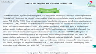Solution Updates
IT Shades
Engage & Enable
TIBCO Cloud Integration Now Available on Microsoft Azure
For any queries, Please write to marketing@itshades.com
28
Solution Description
TIBCO Software Inc., a global leader in integration, API management, and analytics, announced that all capabilities of
TIBCO Cloud™ Integration, the company's market-leading hybrid integration platform, are now available on Microsoft
Azure. With all of the TIBCO Cloud Integration application’s capabilities now running natively on Azure and Amazon
Web Services (AWS), customers and partners can easily connect applications and resources hosted both on-premises and
in the cloud from their environment of choice. Users who have standardized on Microsoft Azure or are planning to
embrace a multi-cloud approach can use their preferred TIBCO Cloud Integration environment, both when deploying
cloud-native applications and connecting applications and services across a business. TIBCO Cloud Integration has
enterprise-supported connectivity to nearly 200 endpoints for modern and legacy business suites, data sources and
storage platforms, and connectivity technologies. Within the Microsoft landscape, this includes Dynamics 365 and SQL
Server, among others. With a proven portfolio of secure and performance-optimized connectors for business systems and
data sources, developers and integrators can leverage TIBCO Cloud Integration on Microsoft Azure to rapidly create
connections to any information asset within their IT infrastructure.
 