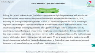 Solution Updates
IT Shades
Engage & Enable
Liferay Announces OpenChain Conformance
For any queries, Please write to marketing@itshades.com
29
Solution Description
Liferay, Inc., which makes software that helps companies create digital experiences on web, mobile and
connected devices, has formalized compliance with the OpenChain Project since October 29, 2019,
becoming the first digital experience provider to do so. As open source projects take on an increasingly
important role in enterprise software development, it is critical that vendors and customers have a clear
understanding of their licensing requirements. The OpenChain Project seeks to address this need by
codifying and standardizing open source license compliance across organizations. Liferay makes software
that helps companies create digital experiences on web, mobile and connected devices. Our platform is open
source, which makes it more reliable, innovative and secure. We try to leave a positive mark on the world
through business and technology. Hundreds of organizations in financial services, healthcare, government,
insurance, retail, manufacturing and multiple other industries use Liferay.
 