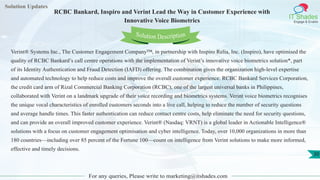 Solution Updates
IT Shades
Engage & Enable
RCBC Bankard, Inspiro and Verint Lead the Way in Customer Experience with
Innovative Voice Biometrics
For any queries, Please write to marketing@itshades.com
30
Solution Description
Verint® Systems Inc., The Customer Engagement Company™, in partnership with Inspiro Relia, Inc. (Inspiro), have optimised the
quality of RCBC Bankard’s call centre operations with the implementation of Verint’s innovative voice biometrics solution*, part
of its Identity Authentication and Fraud Detection (IAFD) offering. The combination gives the organization high-level expertise
and automated technology to help reduce costs and improve the overall customer experience. RCBC Bankard Services Corporation,
the credit card arm of Rizal Commercial Banking Corporation (RCBC), one of the largest universal banks in Philippines,
collaborated with Verint on a landmark upgrade of their voice recording and biometrics systems. Verint voice biometrics recognises
the unique vocal characteristics of enrolled customers seconds into a live call, helping to reduce the number of security questions
and average handle times. This faster authentication can reduce contact centre costs, help eliminate the need for security questions,
and can provide an overall improved customer experience. Verint® (Nasdaq: VRNT) is a global leader in Actionable Intelligence®
solutions with a focus on customer engagement optimisation and cyber intelligence. Today, over 10,000 organizations in more than
180 countries—including over 85 percent of the Fortune 100—count on intelligence from Verint solutions to make more informed,
effective and timely decisions.
 