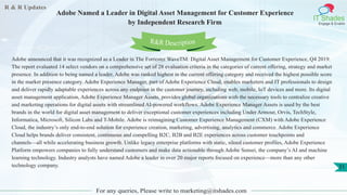 R & R Updates
IT Shades
Engage & Enable
Adobe Named a Leader in Digital Asset Management for Customer Experience
by Independent Research Firm
For any queries, Please write to marketing@itshades.com
31
Adobe announced that it was recognized as a Leader in The Forrester WaveTM: Digital Asset Management for Customer Experience, Q4 2019.
The report evaluated 14 select vendors on a comprehensive set of 28 evaluation criteria in the categories of current offering, strategy and market
presence. In addition to being named a leader, Adobe was ranked highest in the current offering category and received the highest possible score
in the market presence category. Adobe Experience Manager, part of Adobe Experience Cloud, enables marketers and IT professionals to design
and deliver rapidly adaptable experiences across any endpoint in the customer journey, including web, mobile, IoT devices and more. Its digital
asset management application, Adobe Experience Manager Assets, provides global organizations with the necessary tools to centralize creative
and marketing operations for digital assets with streamlined AI-powered workflows. Adobe Experience Manager Assets is used by the best
brands in the world for digital asset management to deliver exceptional customer experiences including Under Armour, Orvis, TechStyle,
Informatica, Microsoft, Silicon Labs and T-Mobile. Adobe is reimagining Customer Experience Management (CXM) with Adobe Experience
Cloud, the industry’s only end-to-end solution for experience creation, marketing, advertising, analytics and commerce. Adobe Experience
Cloud helps brands deliver consistent, continuous and compelling B2C, B2B and B2E experiences across customer touchpoints and
channels—all while accelerating business growth. Unlike legacy enterprise platforms with static, siloed customer profiles, Adobe Experience
Platform empowers companies to fully understand customers and make data actionable through Adobe Sensei, the company’s AI and machine
learning technology. Industry analysts have named Adobe a leader in over 20 major reports focused on experience—more than any other
technology company.
R&R Description
 