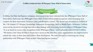 R & R Updates
IT Shades
Engage & Enable
Collibra Inducted into JPMorgan Chase Hall of Innovation
For any queries, Please write to marketing@itshades.com
32
Collibra, the Data Intelligence company, announced it has been inducted into the JPMorgan Chase Hall of
Innovation. Each year, the JPMorgan Chase Hall of Innovation award recognizes select emerging tech
vendors for their innovation, business value and disruptive nature. The award was presented to Collibra at
the 11th Annual J.P. Morgan Technology Innovation Symposium, held in Menlo Park, California. Collibra
received the award for driving innovative data strategy and generating business value at JPMorgan Chase.
“It is an honor to receive this recognition from JPMorgan Chase,” said Cofounder and CEO for Collibra.
“We believe that when all Data Citizens have access to the data they need, organizations are empowered to
unlock the value in their data and achieve Data Intelligence. We look forward to continuing our strong
partnership with JPMorgan Chase on their Data Intelligence journey.”
R&R Description
 