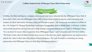 R & R Updates
IT Shades
Engage & Enable
Collibra Inducted into JPMorgan Chase Hall of Innovation
For any queries, Please write to marketing@itshades.com
33
Collibra, the Data Intelligence company, announced it has been inducted into the JPMorgan Chase Hall of
Innovation. Each year, the JPMorgan Chase Hall of Innovation award recognizes select emerging tech
vendors for their innovation, business value and disruptive nature. The award was presented to Collibra at
the 11th Annual J.P. Morgan Technology Innovation Symposium, held in Menlo Park, California. Collibra
received the award for driving innovative data strategy and generating business value at JPMorgan Chase.
“It is an honor to receive this recognition from JPMorgan Chase,” said Cofounder and CEO for Collibra.
“We believe that when all Data Citizens have access to the data they need, organizations are empowered to
unlock the value in their data and achieve Data Intelligence. We look forward to continuing our strong
partnership with JPMorgan Chase on their Data Intelligence journey.”
R&R Description
 