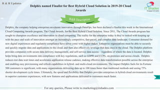 R & R Updates
IT Shades
Engage & Enable
Delphix named Finalist for Best Hybrid Cloud Solution in 2019-20 Cloud
Awards
For any queries, Please write to marketing@itshades.com
35
Delphix, the company helping enterprises accelerate innovation through DataOps, has been declared a finalist this week in the International
Cloud Computing Awards program, The Cloud Awards, for the Best Hybrid Cloud Solution. Since 2011, The Cloud Awards program has
sought to champion excellence and innovation in cloud computing. The reality for the enterprise today is they’re tasked with keeping up
with the pace and scale of innovation amongst an increasingly competitive, fast-paced, and complex data landscape. Consumer demand for
new digital experiences and regulatory compliance have never come with higher stakes. Enterprise organizations must be able to securely
and quickly migrate data and applications to the cloud, and then also effectively leverage that data once in the cloud. The Delphix platform
provides companies with secure data delivery, management, and self-service data access – regardless of where the data is located. Delphix
helps bring data environments into compliance with key regulations, such as GDPR and CCPA, on-premises and across clouds. Delphix
reduces test data wait times and accelerates application release cadence, making effective data transformation possible across the enterprise
and enabling easy provisioning and refresh capabilities in hybrid- and multi-cloud environments. The impact Delphix fuels for its Fortune
500 customers is significant, with many organizations delivering data up to 100 times faster than traditional methods and seeing 75%
shorter development cycle times. Ultimately, the speed and flexibility that Delphix provides enterprises in hybrid-cloud environments result
in superior customer experiences, with new features and applications delivered to customers much faster.
R&R Description
 