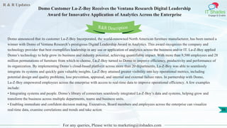 R & R Updates
IT Shades
Engage & Enable
Domo Customer La-Z-Boy Receives the Ventana Research Digital Leadership
Award for Innovative Application of Analytics Across the Enterprise
For any queries, Please write to marketing@itshades.com
36
Domo announced that its customer La-Z-Boy Incorporated, the world-renowned North American furniture manufacturer, has been named a
winner with Domo of Ventana Research’s prestigious Digital Leadership Award in Analytics. This award recognizes the company and
technology provider that best exemplifies leadership in any use or application of analytics across the business and/or IT. La-Z-Boy applied
Domo’s technology to help grow its business and industry potential, achieving quantifiable impact. With more than 9,500 employees and 28
million permutations of furniture from which to choose, La-Z-Boy turned to Domo to improve efficiency, productivity and performance of
its organization. By implementing Domo’s cloud-based platform across more than 20 departments, La-Z-Boy was able to seamlessly
integrate its systems and quickly gain valuable insights. La-Z-Boy attained greater visibility into key operational metrics, including
potential design and quality problems, loss prevention, appraisal, and internal and external failure rates. In partnership with Domo,
La-Z-Boy empowered employees across the enterprise with access to real-time data to improve operational efficiency. A few examples
include:
• Integrating systems and people. Domo’s library of connectors seamlessly integrated La-Z-Boy’s data and systems, helping grow and
transform the business across multiple departments, teams and business units.
• Enabling immediate and confident decision making. Executives, Board members and employees across the enterprise can visualize
real-time data, examine correlations and trends and take action.
R&R Description
 
