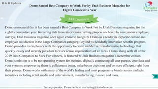 R & R Updates
IT Shades
Engage & Enable
Domo Named Best Company to Work For by Utah Business Magazine for
Eighth Consecutive Year
For any queries, Please write to marketing@itshades.com
37
Domo announced that it has been named a Best Company to Work For by Utah Business magazine for the
eighth consecutive year. Garnering data from an extensive vetting process anchored by anonymous employee
surveys, Utah Business magazine once again chose to recognize Domo as a leader in corporate culture and
employee satisfaction in the Large Companies category. Beyond its decidedly innovative benefits program,
Domo provides its employees with the opportunity to create and deliver transformative technology that
quickly, easily and securely puts data to work across organizations of all sizes. Domo, along with all of the
2019 Best Companies to Work For winners, is featured in Utah Business magazine’s December edition.
Domo’s mission is to be the operating system for business, digitally connecting all your people, your data and
your systems, empowering them to collaborate better, make better decisions and be more efficient, right from
their phones. Domo works with many of the world’s leading and most progressive brands across multiple
industries including retail, media and entertainment, manufacturing, finance and more.
R&R Description
 