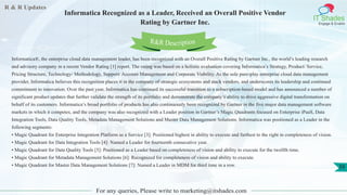 R & R Updates
IT Shades
Engage & Enable
Informatica Recognized as a Leader, Received an Overall Positive Vendor
Rating by Gartner Inc.
For any queries, Please write to marketing@itshades.com
39
Informatica®, the enterprise cloud data management leader, has been recognized with an Overall Positive Rating by Gartner Inc., the world’s leading research
and advisory company in a recent Vendor Rating [1] report. The rating was based on a holistic evaluation covering Informatica’s Strategy, Product/ Service,
Pricing Structure, Technology/ Methodology, Support/ Account Management and Corporate Viability. As the sole pure-play enterprise cloud data management
provider, Informatica believes this recognition places it in the company of strategic ecosystems and stack vendors, and underscores its leadership and continued
commitment to innovation. Over the past year, Informatica has continued its successful transition to a subscription-based model and has announced a number of
significant product updates that further validate the strength of its portfolio and demonstrate the company’s ability to drive aggressive digital transformation on
behalf of its customers. Informatica’s broad portfolio of products has also continuously been recognized by Gartner in the five major data management software
markets in which it competes, and the company was also recognized with a Leader position in Gartner’s Magic Quadrants focused on Enterprise iPaaS, Data
Integration Tools, Data Quality Tools, Metadata Management Solutions and Master Data Management Solutions. Informatica was positioned as a Leader in the
following segments:
• Magic Quadrant for Enterprise Integration Platform as a Service [3]: Positioned highest in ability to execute and furthest to the right in completeness of vision.
• Magic Quadrant for Data Integration Tools [4]: Named a Leader for fourteenth consecutive year.
• Magic Quadrant for Data Quality Tools [5]: Positioned as a Leader based on completeness of vision and ability to execute for the twelfth time.
• Magic Quadrant for Metadata Management Solutions [6]: Recognized for completeness of vision and ability to execute.
• Magic Quadrant for Master Data Management Solutions [7]: Named a Leader in MDM for third time in a row.
R&R Description
 