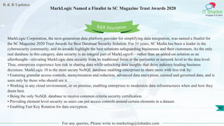 R & R Updates
IT Shades
Engage & Enable
MarkLogic Named a Finalist in SC Magazine Trust Awards 2020
For any queries, Please write to marketing@itshades.com
40
MarkLogic Corporation, the next-generation data platform provider for simplifying data integration, was named a finalist for
the SC Magazine 2020 Trust Awards for Best Database Security Solution. For 31 years, SC Media has been a leader in the
cybersecurity community, and its awards highlight the best solutions safeguarding businesses and their customers. As the only
real database in this category, data security is an integral part of MarkLogic®—rather than an added-on solution as an
afterthought—elevating MarkLogic data security from its traditional focus at the perimeter or network level to the data level.
Thus, enterprises experience less risk in sharing data while unlocking data insights that drive industry-leading business
decisions. MarkLogic 10 is the most secure NoSQL database enabling enterprises to share more with less risk by:
• Featuring granular access controls, anonymization and redaction, advanced data encryption, curated and governed data, and is
seen only by those who should see it.
• Working in any cloud environment, or on premise, enabling enterprises to modernize data infrastructures when and how they
deem best.
• Being the only NoSQL database to receive common criteria security certification.
• Providing element level security so users can put access controls around certain elements in a dataset.
• Enabling Fast Key Rotation for data encryption.
R&R Description
 