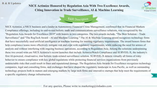 R & R Updates
IT Shades
Engage & Enable
NICE Actimize Honored by Regulation Asia With Two Excellence Awards,
Citing Innovation in Trade Surveillance, AI & Machine Learning
For any queries, Please write to marketing@itshades.com
41
NICE Actimize, a NICE business and a leader in Autonomous Financial Crime Management, confirmed that its Financial Markets
Compliance offerings, including its end-to-end holistic trade and communications surveillance solutions, was recognized by the
"Regulation Asia Awards for Excellence 2019" with honors in two categories. The two awards include, "The Best Solution – Trade
Surveillance" and "The RegTech Award – AI and Machine Learning." The AI & Machine Learning award recognizes technology firms
that have successfully used artificial intelligence or machine learning for meeting regulatory requirements. The award honors firms that
help compliance teams more effectively mitigate risk and cope with regulatory requirements, while reducing the need for armies of
analysts and without interfering with ongoing business operations, according to Regulation Asia. Among the solutions underpinning
these two award wins are NICE Actimize's recent launches that include ActimizeWatch Compliance and SURVEIL-X, the industry's
first AI-powered, cloud-native, true holistic trade-related surveillance solution. SURVEIL-X detects virtually all forms of risky
behavior to ensure compliance with key global regulations while protecting financial services organizations from previously
undetectable risks that could result in fines and reputational damage. The Regulation Asia Awards for Excellence recognizes technology
companies, legal and consulting firms, and exchanges that have shaped the regulatory landscape in Asia Pacific, as well as outstanding
technology projects both in mature and emerging markets by large tech firms and innovative startups that help meet the requirements of
a specific regulatory change infrastructure.
R&R Description
 