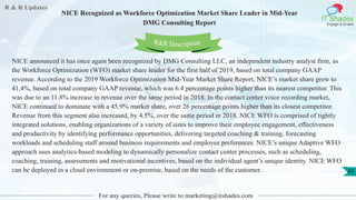 R & R Updates
IT Shades
Engage & Enable
NICE Recognized as Workforce Optimization Market Share Leader in Mid-Year
DMG Consulting Report
For any queries, Please write to marketing@itshades.com
43
NICE announced it has once again been recognized by DMG Consulting LLC, an independent industry analyst firm, as
the Workforce Optimization (WFO) market share leader for the first half of 2019, based on total company GAAP
revenue. According to the 2019 Workforce Optimization Mid-Year Market Share Report, NICE’s market share grew to
41.4%, based on total company GAAP revenue, which was 6.4 percentage points higher than its nearest competitor. This
was due to an 11.8% increase in revenue over the same period in 2018. In the contact center voice recording market,
NICE continued to dominate with a 45.9% market share, over 26 percentage points higher than its closest competitor.
Revenue from this segment also increased, by 4.5%, over the same period in 2018. NICE WFO is comprised of tightly
integrated solutions, enabling organizations of a variety of sizes to improve their employee engagement, effectiveness
and productivity by identifying performance opportunities, delivering targeted coaching & training, forecasting
workloads and scheduling staff around business requirements and employee preferences. NICE’s unique Adaptive WFO
approach uses analytics-based modeling to dynamically personalize contact center processes, such as scheduling,
coaching, training, assessments and motivational incentives, based on the individual agent’s unique identity. NICE WFO
can be deployed in a cloud environment or on-premise, based on the needs of the customer.
R&R Description
 