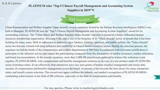 R & R Updates
IT Shades
Engage & Enable
PLATINUM wins "Top 5 Chinese Payroll Management and Accounting System
Suppliers in 2019"N
For any queries, Please write to marketing@itshades.com
44
China Remuneration and Welfare Supplier Value Awards] awards ceremony hosted by the Human Resource Intelligence (HREC) was
held in Shanghai. PLATINUM won the "Top 5 Chinese Payroll Management and Accounting System Suppliers" award for its
outstanding solutions. The "China Salary and Welfare Supplier Value Awards" selection is hosted by China's influential human
resources membership organization, Zhixiang Club, and is one of the branches of its "Value Awards" series of awards that it has been
building for many years. With its adherence to authority, rigor, fairness, fairness, openness, and public welfare, the "Value Awards"
series has become a brand with deep influence and credibility in China's human resources sector. During the selection process, the
organizer invited the heads of the compensation and welfare departments of 500 Party A companies with real-name certification to
participate in the selection survey and inspect the participating companies from the dimensions of market awareness, market utilization,
and brand recommendation. At the awards ceremony, more than 1,000 HR practitioners gathered to witness this milestone event
together. PLATINUM HRM, with compensation and benefits management solutions as its core, is a star product under PLATINUM's
series of product suites. It can effectively help enterprises solve key pain points of human resource management and ensure data
security of compensation and benefits management across the board. At present, it has become the best choice for many enterprises'
salary and benefit system selection. This award once again confirms the industry and market's recognition of PLATINUM HRM's
outstanding achievements in the field of HR software, especially in the field of compensation and benefits.
R&R Description
 