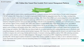 R & R Updates
IT Shades
Engage & Enable
SDL Tridion Sites Named Most Scalable Web Content Management Platform
For any queries, Please write to marketing@itshades.com
45
SDL, a global leader in content creation, translation and delivery, is pleased to announce that the latest release of its web content management
(“WCM”) solution, SDL Tridion Sites 9.1, has been recognized as a market leader by independent analyst firm, Ars Logica, including being
best-in-class for enterprise tech stack leverage and extreme scalability. SDL Tridion Sites is SDL’s web content management solution that enables
global brands to build engaging digital experiences across any connected device or channel and in any language. It is primarily used by large
enterprises with global operations and customer base, particularly within the hi-tech, manufacturing, automotive, travel and retail sectors, to increase
sales and better support existing customers. SDL Tridion Sites customers include Alliance Data, Virgin Money, Clarion, Kone, and OMRON
Automation Americas. Ars Logica’s recently published Compass Guide to WCM, Q4 2019 report reviews the industry’s top 19 WCM platforms
against a series of technical and business criteria. SDL Tridion Sites received the second-highest score overall and is ranked first in enterprise tech
stack leverage and scalability. SDL Tridion Sites also featured highly for its content marketing tools, enabling marketing teams to effortlessly create
compelling campaigns for global audiences, across multiple languages. SDL Tridion Sites’ leading position for enterprise tech stack leverage reflects
its ability to integrate with, and leverage, the data and functionality of enterprise technology platforms such as CRM, ERP, marketing automation,
e-commerce, portal, analytics, and social media management. This strength is based partly on SDL’s longstanding installed base of customers,
providing SDL with the largest of global web presences. Tridion Sites’ extreme scalability recognizes its ability to cater to substantial increases in
system requirements and to perform in the most demanding technical environments, which is reflected in SDL’s presence in the most complex of
WCM implementations.
R&R Description
 