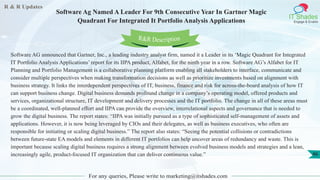 R & R Updates
IT Shades
Engage & Enable
Software Ag Named A Leader For 9th Consecutive Year In Gartner Magic
Quadrant For Integrated It Portfolio Analysis Applications
For any queries, Please write to marketing@itshades.com
46
Software AG announced that Gartner, Inc., a leading industry analyst firm, named it a Leader in its ‘Magic Quadrant for Integrated
IT Portfolio Analysis Applications’ report for its IIPA product, Alfabet, for the ninth year in a row. Software AG’s Alfabet for IT
Planning and Portfolio Management is a collaborative planning platform enabling all stakeholders to interface, communicate and
consider multiple perspectives when making transformation decisions as well as prioritize investments based on alignment with
business strategy. It links the interdependent perspectives of IT, business, finance and risk for across-the-board analysis of how IT
can support business change. Digital business demands profound change in a company’s operating model, offered products and
services, organizational structure, IT development and delivery processes and the IT portfolio. The change in all of these areas must
be a coordinated, well-planned effort and IIPA can provide the overview, interrelational aspects and governance that is needed to
grow the digital business. The report states: “IIPA was initially pursued as a type of sophisticated self-management of assets and
applications. However, it is now being leveraged by CIOs and their delegates, as well as business executives, who often are
responsible for initiating or scaling digital business.” The report also states: “Seeing the potential collisions or contradictions
between future-state EA models and elements in different IT portfolios can help uncover areas of redundancy and waste. This is
important because scaling digital business requires a strong alignment between evolved business models and strategies and a lean,
increasingly agile, product-focused IT organization that can deliver continuous value.”
R&R Description
 