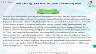 R & R Updates
IT Shades
Engage & Enable
Swrve Wins at App Growth Awards and Effective Mobile Marketing Awards
For any queries, Please write to marketing@itshades.com
47
Swrve the world leader in mobile marketing and customer engagement announced it has been recognized by Mobile
Marketing Magazine, and the App Promotion Summit as the winner of Most Effective Location Campaign, and Best App
Engagement Platform at the Effective Mobile Marketing Awards, and App Growth Awards, respectively. The App Growth
Awards, conferred by a panel of independent, expert judges, highlight campaigns, mobile marketing platforms, and
individuals who showed influence and innovation in the mobile marketing and customer engagement industry. Swrve,
recognized for its real-time customer engagement platform, showcased the recent innovations that help global brands like
NETGEAR, Sony, and Verizon dynamically target their customers with relevant messaging in real-time leading to
impressive results. Swrve’s granular targeting capability is unique in the market and allows for marketers to create more
effective engagement and retention campaigns, with relevant content delivered to individual customers in real time. Swrve
is the mobile marketing and customer engagement platform that helps leading brands engage millions of customers in real
time. A Gartner Magic Quadrant for Mobile Marketing Platforms leader, Swrve is currently installed in 3.5 billion apps
worldwide and processes 14 billion events daily.
R&R Description
 