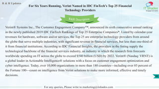 R & R Updates
IT Shades
Engage & Enable
For Six Years Running, Verint Named in IDC FinTech’s Top 25 Financial
Technology Providers
For any queries, Please write to marketing@itshades.com
48
Verint® Systems Inc., The Customer Engagement Company™, announced its sixth consecutive annual ranking
in the newly published 2019 IDC FinTech Rankings of Top 25 Enterprise Companies*. Listed by calendar-year
revenues for hardware, software and/or services, the Top 25 are enterprise technology providers from around
the globe that serve multiple industries, with significant revenue in financial services, but less than one-third of
it from financial institutions. According to IDC Financial Insights, the providers in the listing supply the
technological backbone of the financial services industry, an industry in which the research firm forecasts
worldwide spending on IT across the globe to exceed $540 billion (USD) by 2022. Verint® (Nasdaq: VRNT) is
a global leader in Actionable Intelligence® solutions with a focus on customer engagement optimization and
cyber intelligence. Today, over 10,000 organizations in more than 180 countries—including over 85 percent of
the Fortune 100—count on intelligence from Verint solutions to make more informed, effective and timely
decisions.
R&R Description
 