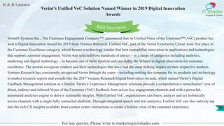 R & R Updates
IT Shades
Engage & Enable
Verint’s Unified VoC Solution Named Winner in 2019 Digital Innovation
Awards
For any queries, Please write to marketing@itshades.com
50
Verint® Systems Inc., The Customer Engagement Company™, announced that its Unified Voice of the Customer™ (VoC) product has
won a Digital Innovation Award for 2019 from Ventana Research. Unified VoC, part of the Verint Experience Cloud, took first place in
the Customer Excellence category, which honors a technology vendor that best exemplifies innovation in applications and technologies
that support customer engagement. Verint was selected from hundreds of entries – in a range of categories including analytics,
marketing and digital technology – to become one of three finalists and inevitably the Winner in digital innovation for customer
excellence. The awards recognize vendors and their technologies that have had the most striking impact on their respective markets.
Ventana Research has consistently recognized Verint through the years—including ranking the company for its products and technology
in market research reports and awards like the 2017 Ventana Research Digital Innovation Awards, which named Verint’s Digital
Feedback Management solution as a finalist. Verint’s Experience Management solutions provide a comprehensive omnichannel view of
direct, indirect and inferred Voice of the Customer (VoC) feedback from across key engagement channels and with a powerful,
automated analytics engine to deliver actionable insights. With Unified VoC, organizations can listen, analyze and act holistically
across channels with a single fully connected platform. Through integrated speech and text analytics, Unified VoC can also natively tap
into the rich CX insights available from contact center interactions to create a holistic view of the customer experience.
R&R Description
 