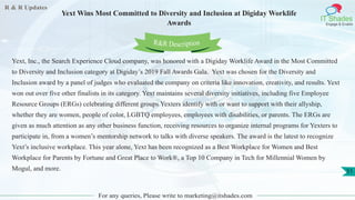 R & R Updates
IT Shades
Engage & Enable
Yext Wins Most Committed to Diversity and Inclusion at Digiday Worklife
Awards
For any queries, Please write to marketing@itshades.com
51
Yext, Inc., the Search Experience Cloud company, was honored with a Digiday Worklife Award in the Most Committed
to Diversity and Inclusion category at Digiday’s 2019 Fall Awards Gala. Yext was chosen for the Diversity and
Inclusion award by a panel of judges who evaluated the company on criteria like innovation, creativity, and results. Yext
won out over five other finalists in its category. Yext maintains several diversity initiatives, including five Employee
Resource Groups (ERGs) celebrating different groups Yexters identify with or want to support with their allyship,
whether they are women, people of color, LGBTQ employees, employees with disabilities, or parents. The ERGs are
given as much attention as any other business function, receiving resources to organize internal programs for Yexters to
participate in, from a women’s mentorship network to talks with diverse speakers. The award is the latest to recognize
Yext’s inclusive workplace. This year alone, Yext has been recognized as a Best Workplace for Women and Best
Workplace for Parents by Fortune and Great Place to Work®, a Top 10 Company in Tech for Millennial Women by
Mogul, and more.
R&R Description
 