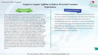 Financial, M&A Updates
IT Shades
Engage & Enable
Acquia to Acquire AgilOne to Deliver Powerful Customer
Experiences
Acquia announced that it has signed a definitive agreement to acquire AgilOne, the
leading customer data platform (CDP) for enterprises, to further deliver on its vision of
providing open digital experiences. AgilOne brings valuable new capabilities to
Acquia’s Open Digital Experience Platform, which harnesses the power of customer
data and artificial intelligence (AI) to understand, acquire, and engage with customers.
Providing a single view of the customer, AgilOne helps marketers see immediate value
through personal experiences across every channel. The AgilOne CDP brings customer
data from online and offline technology platforms together into a single system of
record, so enterprise-scale brands can build better customer relationships and increase
customer lifetime value. Using machine learning to unify, cleanse and enrich
customers’ data, marketers can build more effective segments and optimize the timing
and targeting of campaigns across a variety of customer touchpoints (including email,
SMS, website, mobile, and more). Analytics and reporting capabilities ensure that
marketers can quickly measure the effectiveness of their campaigns. Acquia is
committed to delivering a set of capabilities designed to address the needs of marketers
- not just Drupal developers. Powerful built-in identity resolution unifies data into a
single profile that serves as a single source of truth for analysis and personalization
campaigns across all points of engagement, while cleansing data and eliminating
duplicate or inaccurate records. Teams can bring their own machine learning models,
choose from AgilOne’ pre-built models to automate segmentation efforts, or configure
business-specific customization into their pre-built models, which are then accessible
across the entire platform. This creates business goal-based categories for customer
segments.
Executive Commentary
“Marketers are demanding more flexibility and control over the tools they use for
the customer experience. Unfortunately, many of these legacy tools are costly, lack
real-time interactions and modern APIs, and lock data into silos where it’s
inaccessible to other applications,” said Acquia’s co-founder, CTO, and chairman.
“Built on open source technology, AgilOne and Acquia together will bring in data
from any third-party system via open APIs, making it much easier for marketers to
gain this single view of the customer and deliver better, more relevant customer
experiences and analytics across every channel.”
For any queries, Please write to marketing@itshades.com
Description
1
 
