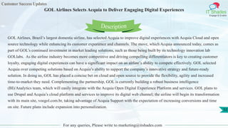 Customer Success Updates
IT Shades
Engage & Enable
GOLAirlines Selects Acquia to Deliver Engaging Digital Experiences
For any queries, Please write to marketing@itshades.com
52
GOL Airlines, Brazil’s largest domestic airline, has selected Acquia to improve digital experiences with Acquia Cloud and open
source technology while enhancing its customer experience and channels. The move, which Acquia announced today, comes as
part of GOL’s continued investment in market leading solutions, such as those being built by its technology innovation lab
GOLlabs. As the airline industry becomes more competitive and driving compelling differentiators is key to creating customer
loyalty, engaging digital experiences can have a significant impact on an airline’s ability to compete effectively. GOL selected
Acquia over competing solutions based on Acquia’s ability to support the company’s innovative strategy and future-ready
solution. In doing so, GOL has placed a concise bet on cloud and open source to provide the flexibility, agility and increased
time-to-market they need. Complementing the partnership, GOL is currently building a robust business intelligence
(BI)/Analytics team, which will easily integrate with the Acquia Open Digital Experience Platform and services. GOL plans to
use Drupal and Acquia’s cloud platform and services to improve its digital web channel; the airline will begin its transformation
with its main site, voegol.com.br, taking advantage of Acquia Support with the expectation of increasing conversions and time
on site. Future plans include expansion into personalization.
Description
 