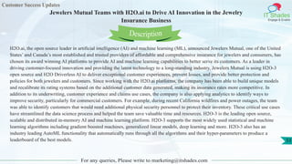 Customer Success Updates
IT Shades
Engage & Enable
Jewelers Mutual Teams with H2O.ai to Drive AI Innovation in the Jewelry
Insurance Business
For any queries, Please write to marketing@itshades.com
53
H2O.ai, the open source leader in artificial intelligence (AI) and machine learning (ML), announced Jewelers Mutual, one of the United
States’ and Canada’s most established and trusted providers of affordable and comprehensive insurance for jewelers and consumers, has
chosen its award winning AI platforms to provide AI and machine learning capabilities to better serve its customers. As a leader in
driving customer-focused innovation and providing the latest technology to a long-standing industry, Jewelers Mutual is using H2O-3
open source and H2O Driverless AI to deliver exceptional customer experiences, prevent losses, and provide better protection and
policies for both jewelers and customers. Since working with the H2O.ai platforms, the company has been able to build unique models
and recalibrate its rating systems based on the additional customer data generated, making its insurance rates more competitive. In
addition to its underwriting, customer experience and claims use cases, the company is also applying analytics to identify ways to
improve security, particularly for commercial customers. For example, during recent California wildfires and power outages, the team
was able to identify customers that would need additional physical security personnel to protect their inventory. These critical use cases
have streamlined the data science process and helped the team save valuable time and resources. H2O-3 is the leading open source,
scalable and distributed in-memory AI and machine learning platform. H2O-3 supports the most widely used statistical and machine
learning algorithms including gradient boosted machines, generalized linear models, deep learning and more. H2O-3 also has an
industry leading AutoML functionality that automatically runs through all the algorithms and their hyper-parameters to produce a
leaderboard of the best models.
Description
 