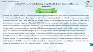 Customer Success Updates
IT Shades
Engage & Enable
Caribou Coffee Looks to Medallia Experience Cloud to Deliver Exceptional Employee
Experiences
For any queries, Please write to marketing@itshades.com
55
Medallia, Inc. the global leader in experience management announced that Caribou Coffee has selected Medallia Experience Cloud
to further understand and improve the company’s overall employee experience. The 27-year old coffee company operates over 300
company-owned stores in the United States and will leverage Medallia to gain actionable insights into the employee journey and to
deliver superior employee experiences. Medallia (NYSE: MDLA) is the pioneer and market leader in Experience Management.
Medallia’s award-winning SaaS platform, the Medallia Experience Cloud, leads the market in the understanding and management
of experience for customers, employees and citizens. Medallia captures experience signals created on daily journeys in person,
digital and IoT interactions and applies proprietary AI technology to reveal personalized and predictive insights that can drive
action with tremendous business results. Caribou Coffee is the second largest company-operated premium coffeehouse in the
United States with over 300 company-owned locations nationwide. Caribou Coffee also has over 120 domestic license locations in
22 states, and over 270 international franchise stores in 11 countries. Caribou Coffee provides high quality, handcrafted beverages
and food options to fuel life’s adventures, both big and small. Known for a commitment to sustainability, the Company was the first
major U.S. coffeehouse to serve 100% Rainforest Alliance Certified™ coffees and espresso.
Description
 